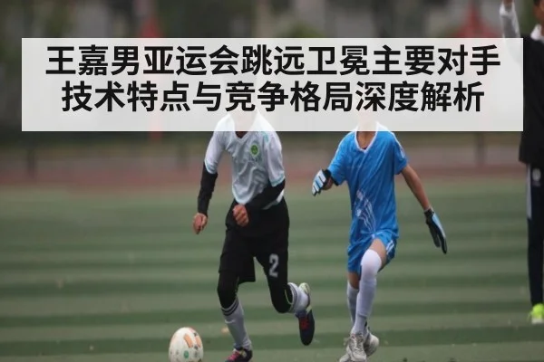 王嘉男亚运会跳远卫冕主要对手技术特点与竞争格局深度解析